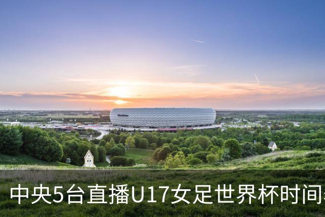 中央5台直播U17女足世界杯时间表：10月29日CCTV5直播中国冲击8强