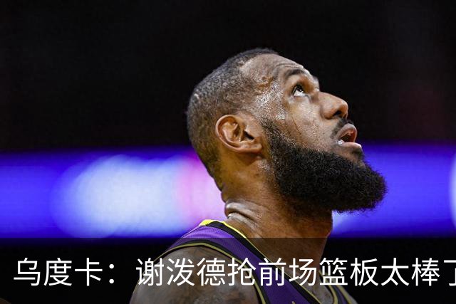 乌度卡：谢泼德抢前场篮板太棒了，我很喜欢