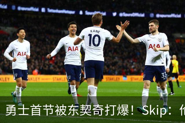 勇士首节被东契奇打爆！Skip：伦德博格这是捅了马蜂窝 他得背锅