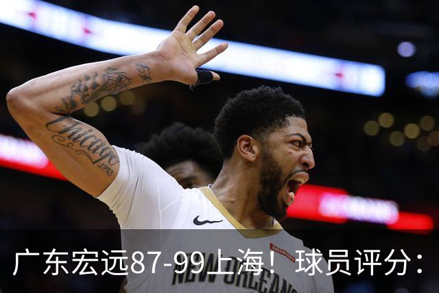 广东宏远87-99上海！球员评分：2人满分，2人良好，4人不合格