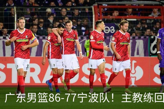 广东男篮86-77宁波队！主教练回应，胡明轩表态，将对阵上海男篮
