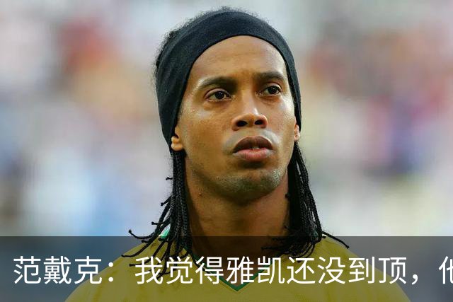 范戴克：我觉得雅凯还没到顶，他需继续前进看看上限在哪里